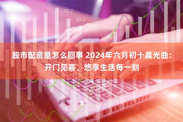 股市配资是怎么回事 2024年六月初十晨光曲：开门见喜，悠享生活每一刻