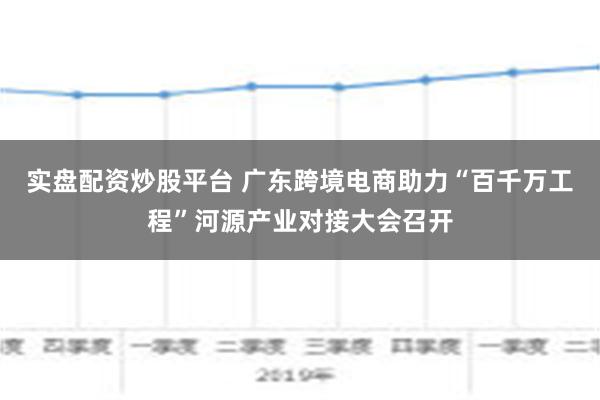 实盘配资炒股平台 广东跨境电商助力“百千万工程”河源产业对接大会召开