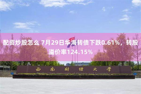 配资炒股怎么 7月29日华海转债下跌0.61%，转股溢价率124.15%