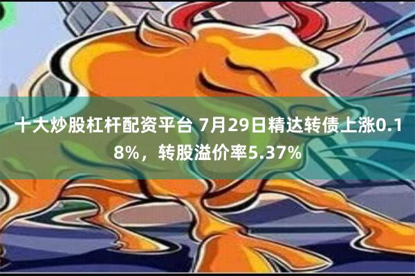 十大炒股杠杆配资平台 7月29日精达转债上涨0.18%，转股溢价率5.37%