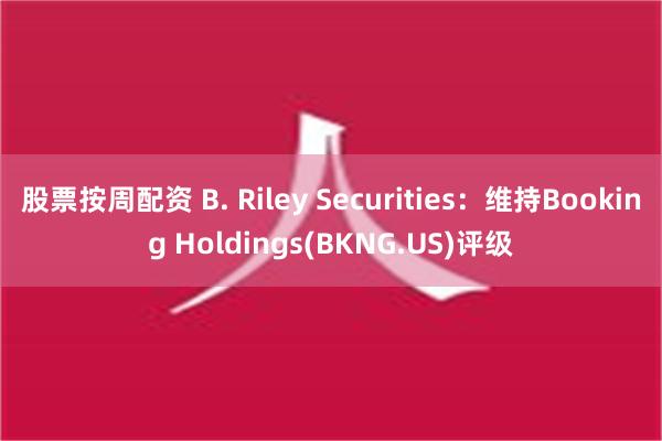 股票按周配资 B. Riley Securities：维持Booking Holdings(BKNG.US)评级