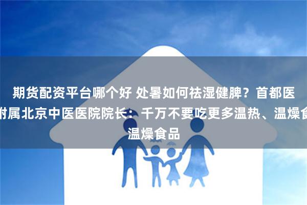 期货配资平台哪个好 处暑如何祛湿健脾？首都医大附属北京中医医院院长：千万不要吃更多温热、温燥食品