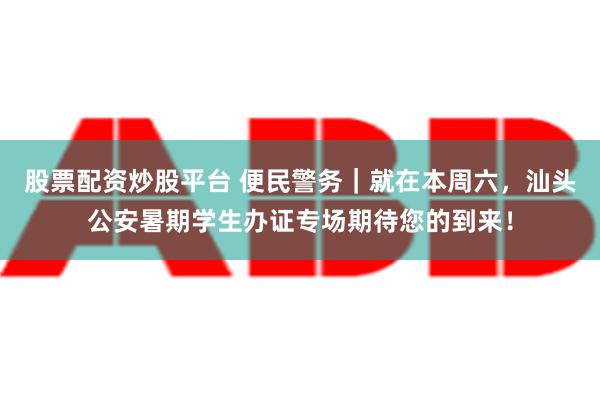 股票配资炒股平台 便民警务｜就在本周六，汕头公安暑期学生办证专场期待您的到来！