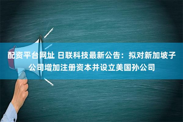 配资平台网址 日联科技最新公告：拟对新加坡子公司增加注册资本并设立美国孙公司