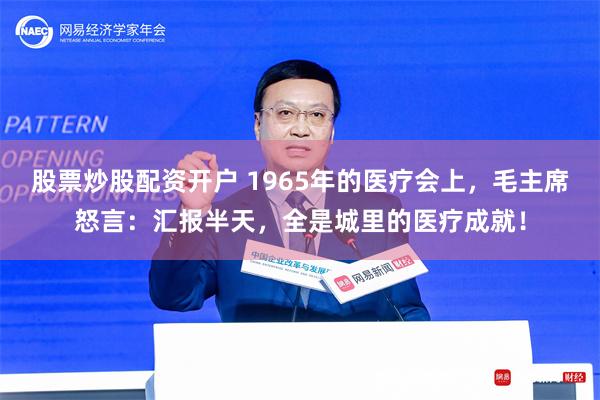 股票炒股配资开户 1965年的医疗会上，毛主席怒言：汇报半天，全是城里的医疗成就！