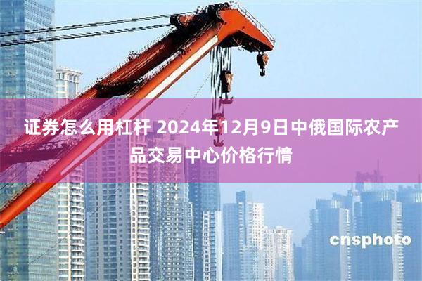 证券怎么用杠杆 2024年12月9日中俄国际农产品交易中心价格行情