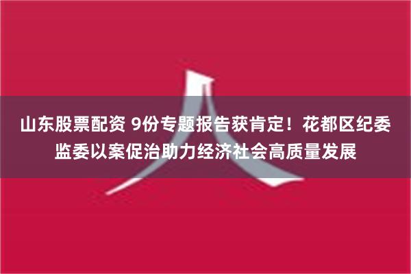 山东股票配资 9份专题报告获肯定！花都区纪委监委以案促治助力经济社会高质量发展